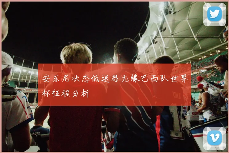 安东尼状态低迷恐无缘巴西队世界杯征程分析