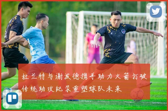 杜兰特与谢泼德携手助力火箭打破传统助攻纪录重塑球队未来