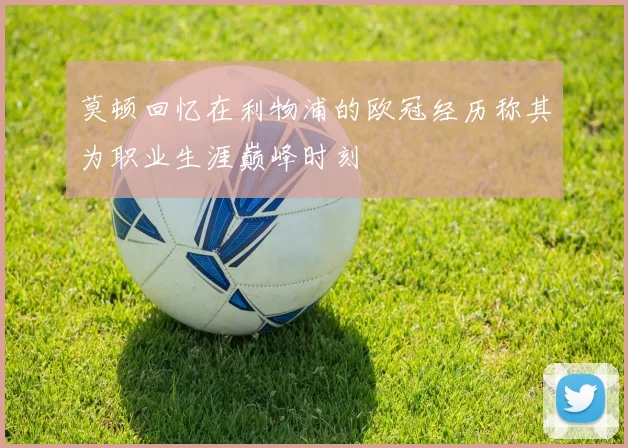 莫顿回忆在利物浦的欧冠经历称其为职业生涯巅峰时刻