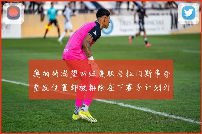 奥纳纳渴望回归曼联与拉门斯争夺首发位置却被排除在下赛季计划外
