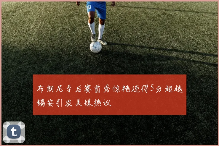 布朗尼季后赛首秀惊艳连得5分超越锡安引发美媒热议