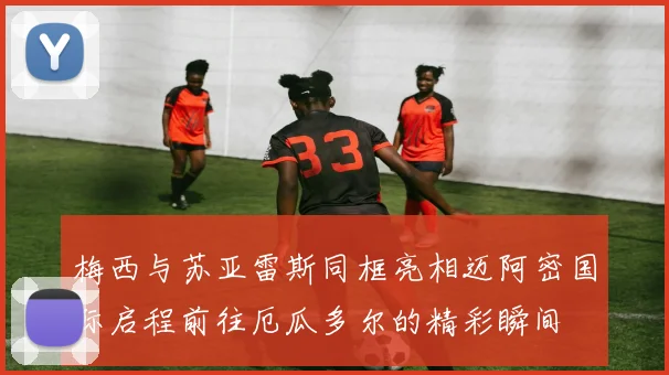 梅西与苏亚雷斯同框亮相迈阿密国际启程前往厄瓜多尔的精彩瞬间