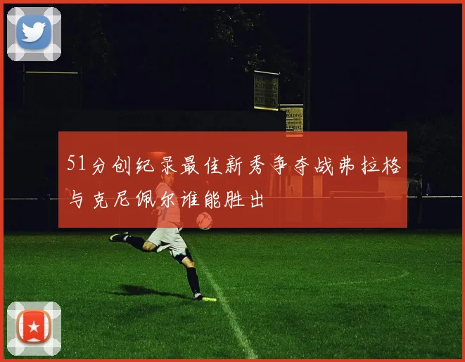 51分创纪录最佳新秀争夺战弗拉格与克尼佩尔谁能胜出