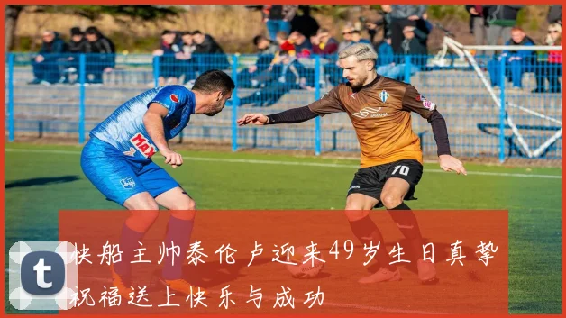快船主帅泰伦卢迎来49岁生日真挚祝福送上快乐与成功