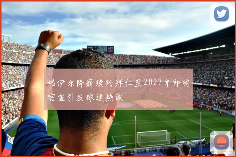 诺伊尔降薪续约拜仁至2027年即将官宣引发球迷热议
