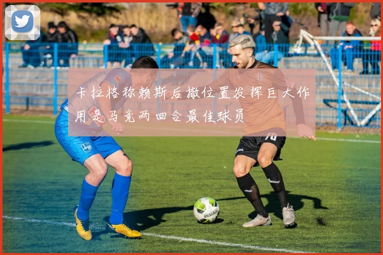卡拉格称赖斯后撤位置发挥巨大作用是马竞两回合最佳球员