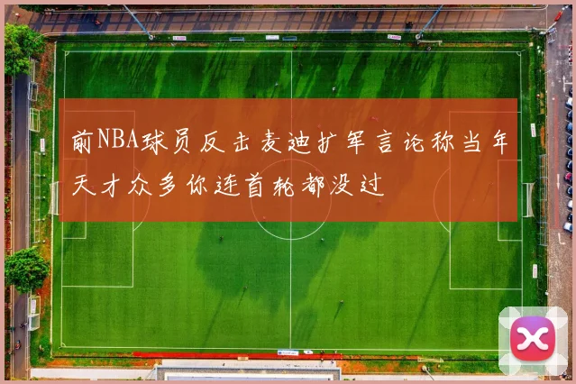 前NBA球员反击麦迪扩军言论称当年天才众多你连首轮都没过