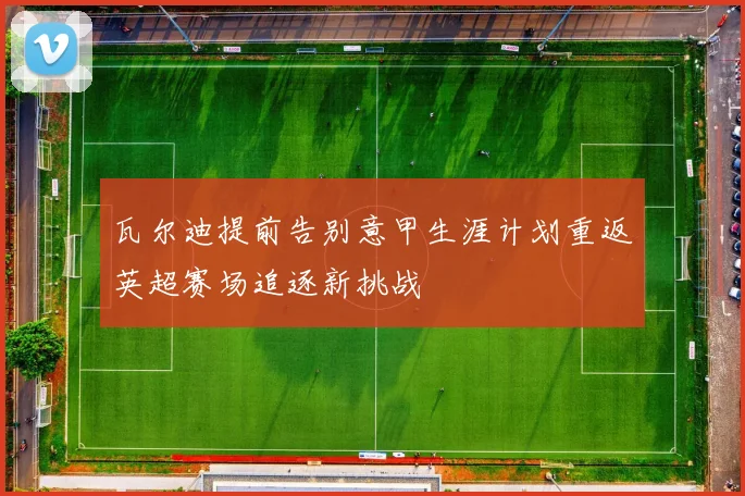 瓦尔迪提前告别意甲生涯计划重返英超赛场追逐新挑战
