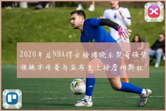 2020年后NBA得分榜揭晓东契奇强势领跑字母哥与亚布克上榜詹姆斯杜兰特库里未入前列