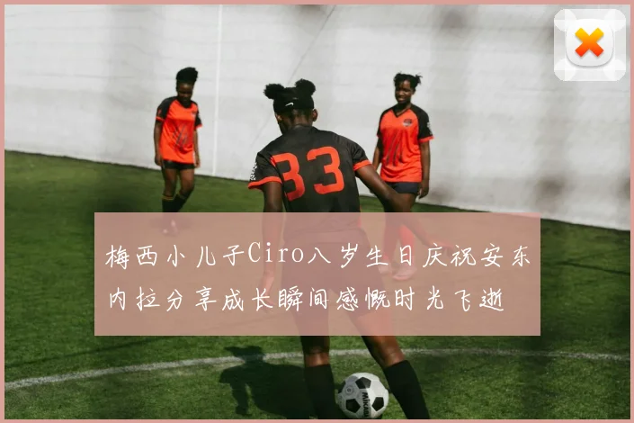 梅西小儿子Ciro八岁生日庆祝安东内拉分享成长瞬间感慨时光飞逝