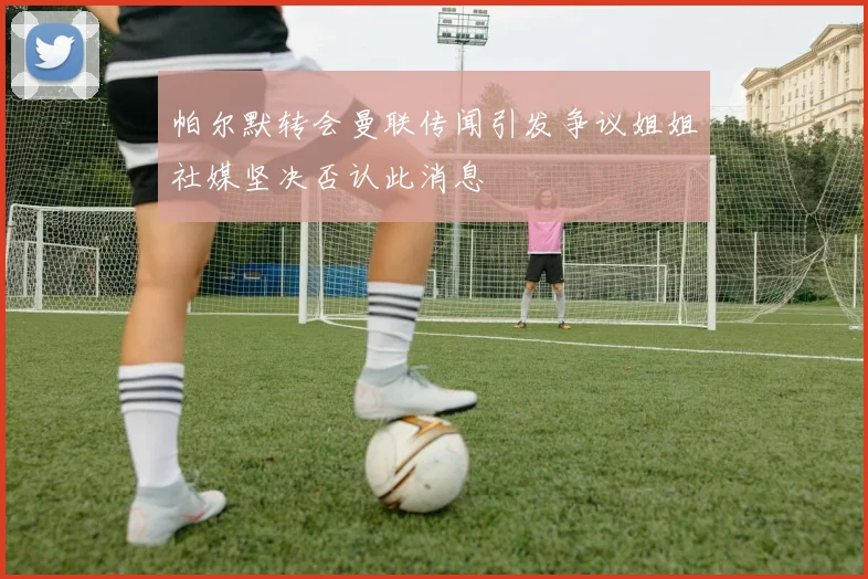 帕尔默转会曼联传闻引发争议姐姐社媒坚决否认此消息