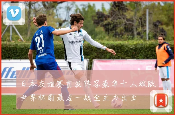 日本友谊赛首发阵容豪华十人旅欧世界杯前最后一战全主力出击