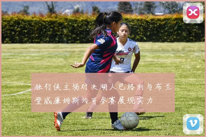 独行侠主场对决湖人巴格利与布兰登威廉姆斯均可参赛展现实力