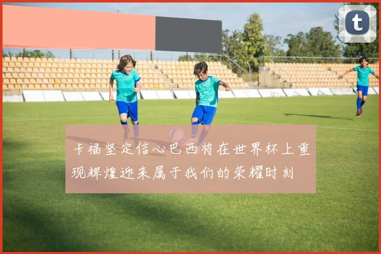 卡福坚定信心巴西将在世界杯上重现辉煌迎来属于我们的荣耀时刻