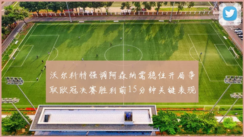 沃尔科特强调阿森纳需稳住开局争取欧冠决赛胜利前15分钟关键表现