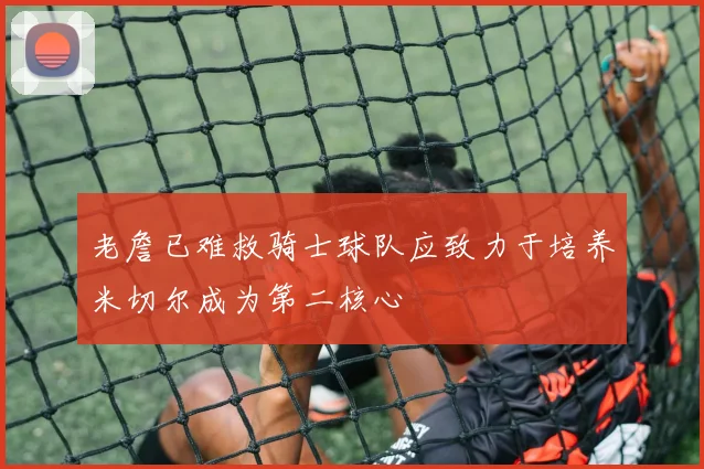 老詹已难救骑士球队应致力于培养米切尔成为第二核心
