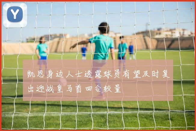 凯恩身边人士透露球员有望及时复出迎战皇马首回合较量