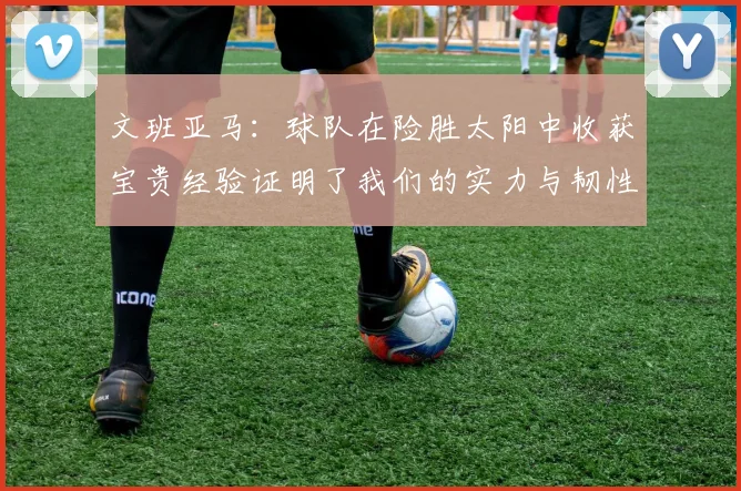 文班亚马：球队在险胜太阳中收获宝贵经验证明了我们的实力与韧性