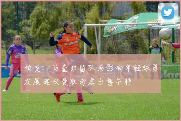 帕克：马奎尔留队或影响年轻球员发展建议曼联考虑出售芒特