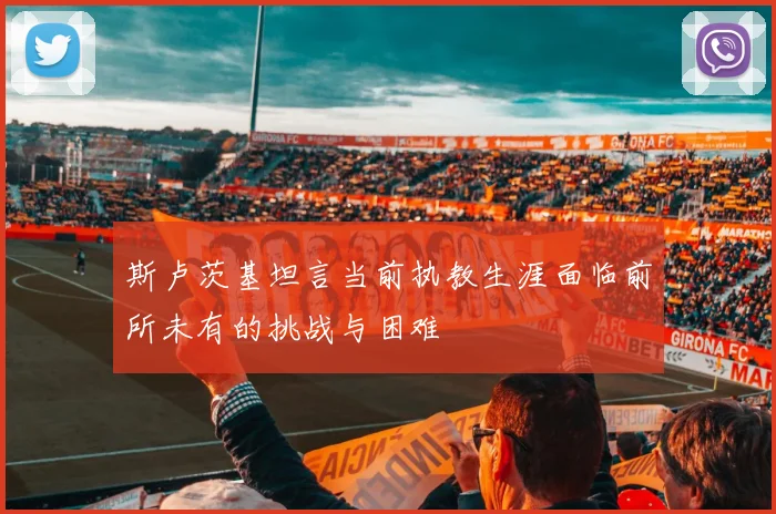 斯卢茨基坦言当前执教生涯面临前所未有的挑战与困难