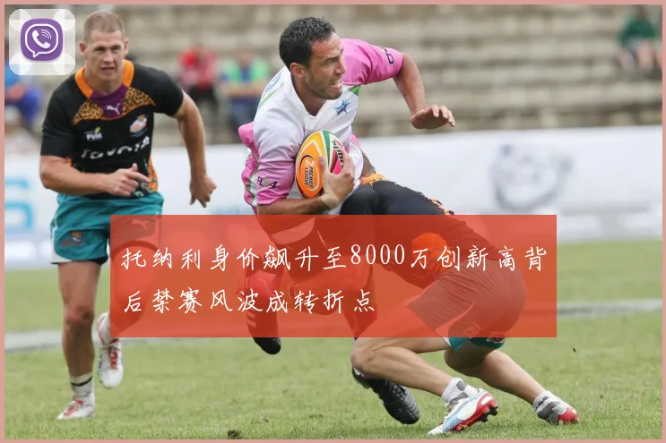 托纳利身价飙升至8000万创新高背后禁赛风波成转折点