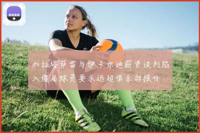 加拉塔萨雷与伊卡尔迪薪资谈判陷入僵局球员要求远超俱乐部报价
