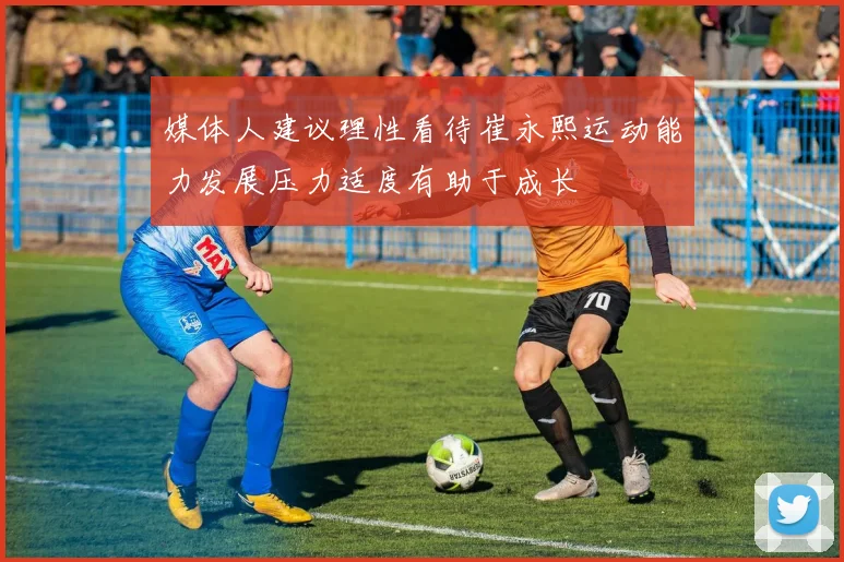 媒体人建议理性看待崔永熙运动能力发展压力适度有助于成长