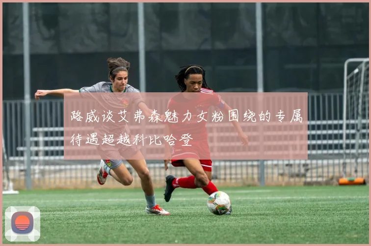 路威谈艾弗森魅力女粉围绕的专属待遇超越科比哈登
