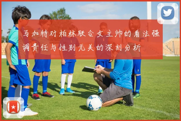 马加特对柏林联合女主帅的看法强调责任与性别无关的深刻分析