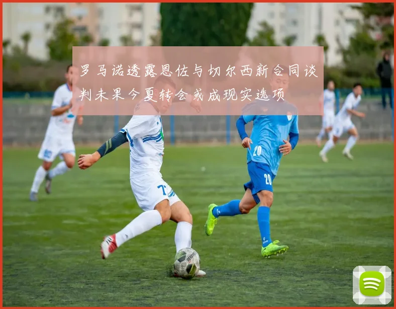 罗马诺透露恩佐与切尔西新合同谈判未果今夏转会或成现实选项