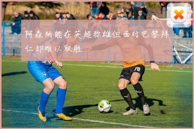 阿森纳能在英超称雄但面对巴黎拜仁却难以取胜