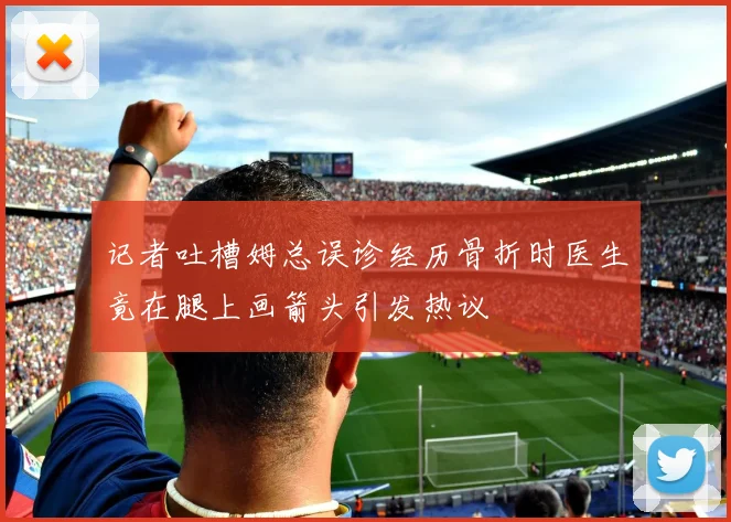 记者吐槽姆总误诊经历骨折时医生竟在腿上画箭头引发热议